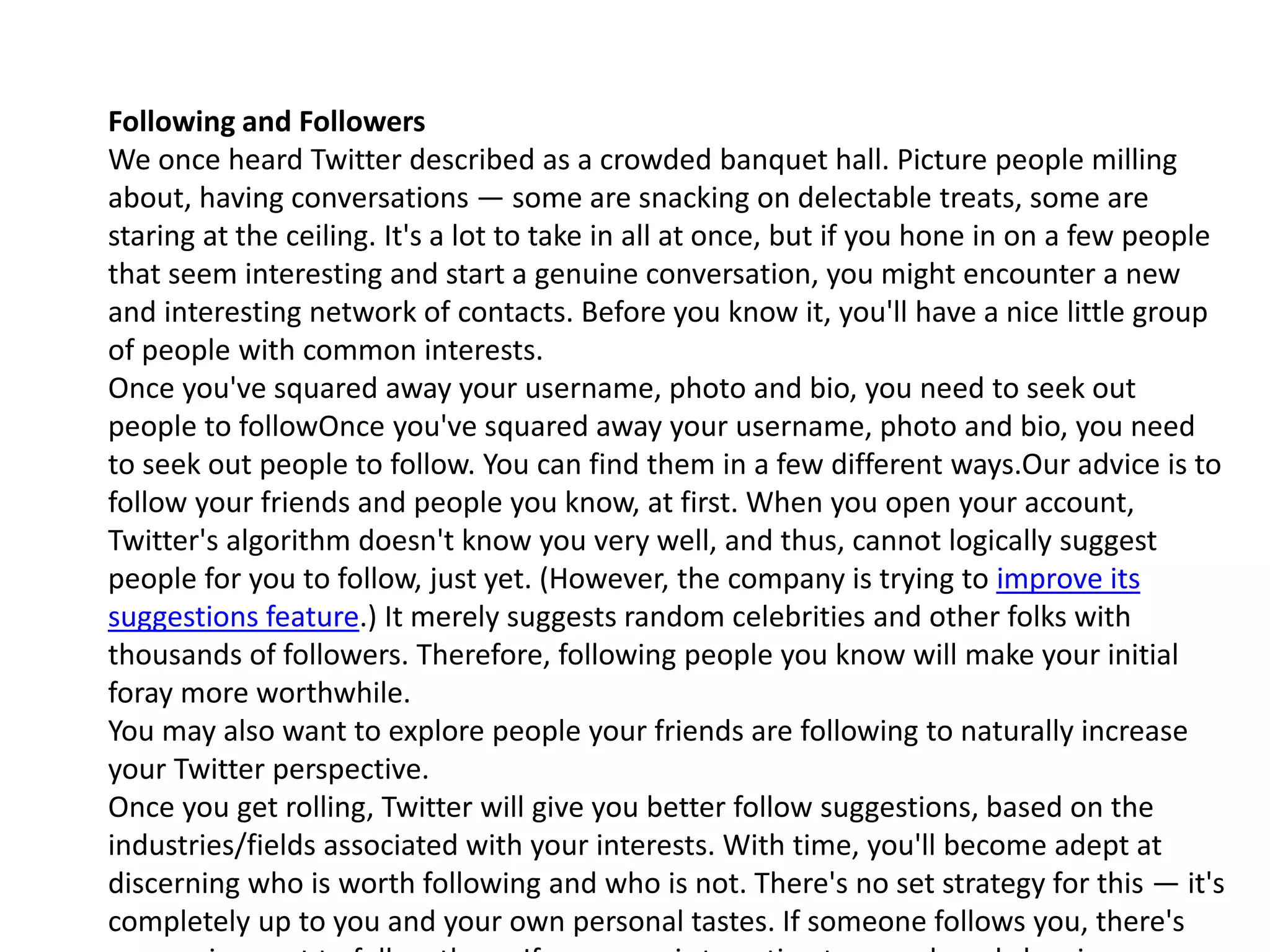 Following and Followers
We once heard Twitter described as a crowded banquet hall. Picture people milling
about, having conversations — some are snacking on delectable treats, some are
staring at the ceiling. It's a lot to take in all at once, but if you hone in on a few people
that seem interesting and start a genuine conversation, you might encounter a new
and interesting network of contacts. Before you know it, you'll have a nice little group
of people with common interests.
Once you've squared away your username, photo and bio, you need to seek out
people to followOnce you've squared away your username, photo and bio, you need
to seek out people to follow. You can find them in a few different ways.Our advice is to
follow your friends and people you know, at first. When you open your account,
Twitter's algorithm doesn't know you very well, and thus, cannot logically suggest
people for you to follow, just yet. (However, the company is trying to improve its
suggestions feature.) It merely suggests random celebrities and other folks with
thousands of followers. Therefore, following people you know will make your initial
foray more worthwhile.
You may also want to explore people your friends are following to naturally increase
your Twitter perspective.
Once you get rolling, Twitter will give you better follow suggestions, based on the
industries/fields associated with your interests. With time, you'll become adept at
discerning who is worth following and who is not. There's no set strategy for this — it's
completely up to you and your own personal tastes. If someone follows you, there's
 