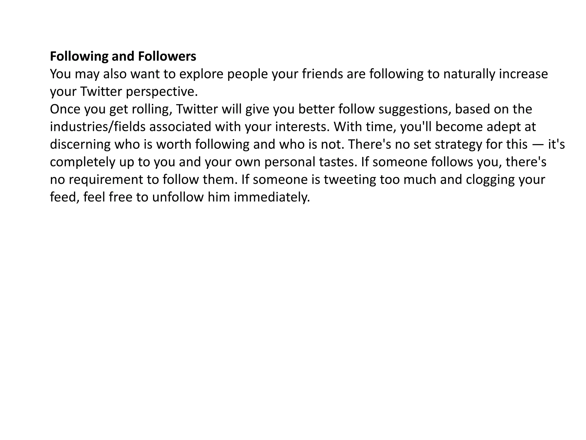 Following and Followers
You may also want to explore people your friends are following to naturally increase
your Twitter perspective.
Once you get rolling, Twitter will give you better follow suggestions, based on the
industries/fields associated with your interests. With time, you'll become adept at
discerning who is worth following and who is not. There's no set strategy for this — it's
completely up to you and your own personal tastes. If someone follows you, there's
no requirement to follow them. If someone is tweeting too much and clogging your
feed, feel free to unfollow him immediately.
 