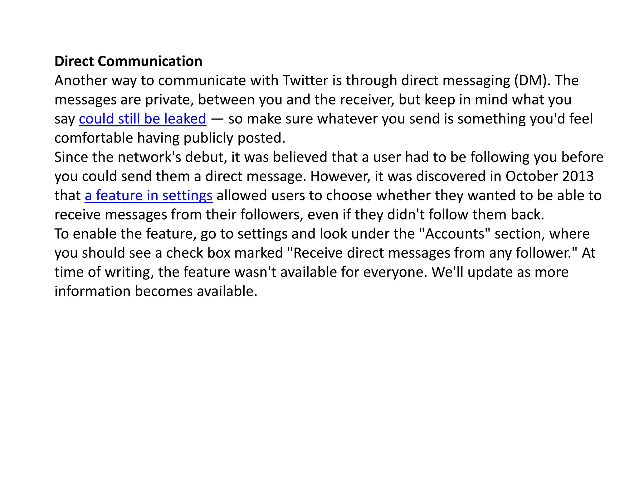 Direct Communication
Another way to communicate with Twitter is through direct messaging (DM). The
messages are private, between you and the receiver, but keep in mind what you
say could still be leaked — so make sure whatever you send is something you'd feel
comfortable having publicly posted.
Since the network's debut, it was believed that a user had to be following you before
you could send them a direct message. However, it was discovered in October 2013
that a feature in settings allowed users to choose whether they wanted to be able to
receive messages from their followers, even if they didn't follow them back.
To enable the feature, go to settings and look under the "Accounts" section, where
you should see a check box marked "Receive direct messages from any follower." At
time of writing, the feature wasn't available for everyone. We'll update as more
information becomes available.
 