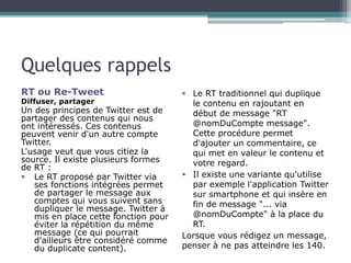 Quelques rappels 
RT ou Re-Tweet 
Diffuser, partager 
Un des principes de Twitter est de 
partager des contenus qui nous 
...