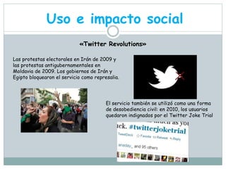 Uso e impacto social 
«Twitter Revolutions» 
Las protestas electorales en Irán de 2009 y 
las protestas antigubernamentales en 
Moldavia de 2009. Los gobiernos de Irán y 
Egipto bloquearon el servicio como represalia. 
El servicio también se utilizó como una forma 
de desobediencia civil: en 2010, los usuarios 
quedaron indignados por el Twitter Joke Trial 
 