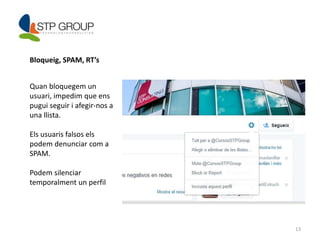 13 
Bloqueig, SPAM, RT’s 
Quan bloquegem un 
usuari, impedim que ens 
pugui seguir i afegir-nos a 
una llista. 
Els usuaris falsos els 
podem denunciar com a 
SPAM. 
Podem silenciar 
temporalment un perfil 
 