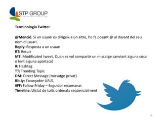 16 
Terminologia Twitter 
@Menció. Si un usuari es dirigeix a un altre, ho fa posant @ al davant del seu 
nom d’usuari. 
Reply: Resposta a un usuari 
RT: Retuit 
MT: Modificated tweet. Quan es vol compartir un missatge canviant alguna cosa 
o fent alguna aportació 
#: Hashtag 
TT: Trending Topic 
DM: Direct Message (missatge privat) 
Bit.ly: Escurçador URLS. 
#FF: Follow Friday – Seguidor recomanat 
Timeline: Llistat de tuïts ordenats seqüencialment 
 