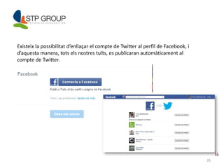 20 
Existeix la possibilitat d’enllaçar el compte de Twitter al perfil de Facebook, i 
d’aquesta manera, tots els nostres tuïts, es publicaran automàticament al 
compte de Twitter. 
 