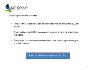 26 
Following/Followers a Twitter 
• Twitter limita inicialment el nombre de follows a un màxim de 2.000 
usuaris. 
• A partir d’aquí s’estableix una proporció entre la ràtio de seguits i de 
seguidors. 
• És necesari un volum de followers elevat per poder seguir un major 
nombre d’usuaris. 
Seguits = Nombre de seguidors + 10% 
 