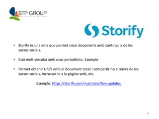 34 
• Storify és una eina que permet crear documents amb continguts de les 
xarxes socials. 
• Està molt vinculat amb usos periodístics. Exemple 
• Permet obtenir URL’s amb el document creat i compartir-ho a través de les 
xarxes socials, incrustar-lo a la pàgina web, etc. 
Exemple: https://storify.com/mashable/live-updates 
 