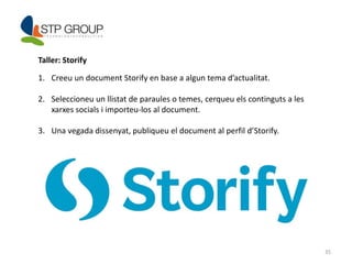35 
Taller: Storify 
1. Creeu un document Storify en base a algun tema d’actualitat. 
2. Seleccioneu un llistat de paraules o temes, cerqueu els continguts a les 
xarxes socials i importeu-los al document. 
3. Una vegada dissenyat, publiqueu el document al perfil d’Storify. 
 