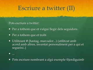 Escriure a twitter (II) 
Pots escriure a twitter: 
 Per a tothom que et vulgui llegir dels seguidors. 
 Per a tothom que et trobi 
 Utilitzant # (hastag, marcador...) (utilitzat amb 
acord amb altres, inventat personalment per a qui et 
segueixi..) 
 ... 
 Pots escriure nombrant a algú exemple @jordiguimb 
 
