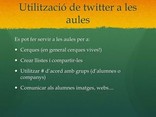 Utilització de twitter a les 
aules 
Es pot fer servir a les aules per a: 
 Cerques (en general cerques vives!) 
 Crear llistes i compartir-les 
 Utilitzar # d’acord amb grups (d’alumnes o 
companys) 
 Comunicar als alumnes imatges, webs.... 
 