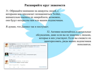 Расширяйте круг знакомств 
31. Обращайте внимание на аккаунты людей, с которыми вам предлагает познакомиться Twitter, внимательно оцените их микроблоги, возможно, они будут интересны вам или вашим подписчикам. Я думаю, что Даниил так и поступает. 
32. Активно включайтесь в актуальные обсуждения, даже если вы не знакомы с людьми, которые в них участвуют. Если вы сможете их заинтересовать, ряды ваших подписчиков пополнятся.  
