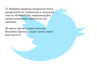 33. Выберите наиболее интересные блоги, распределите их тематически и, используя хэш-тег #FollowFriday, порекомендуйте своим подписчикам обратить на них внимание. Не нашла твитов с таким хэштэгом. Возможно Даниилу следует делать такого рода посты   