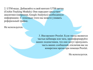 2. UTM-коды. Добавляйте в свой контент UTM-метки (Urchin Tracking Module). Они передают средствам аналитики (например, Google Analytics) необходимую информацию. С помощью этого вы можете узнавать реферальный трафик. Не используется. 
3. Инструмент Proxlet. Если твиты являются частью вебинара или чата, проинформируйте ваших подписчиков, что они могут пропускать часть ваших сообщений, отключив вас на конкретное время при помощи Proxlet. Не используется.  