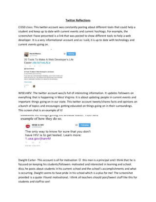 Twitter Reflections 
CI350 class: This twitter account was constantly posting about different tools that could help a 
student and keep up to date with current events and current hashtags. For example, the 
screenshot I have presented is a link that was posted to show different tools to help a web 
developer. It is a very informational account and as I said, it is up to date with technology and 
current events going on. 
WISEinWV: The twitter account was/is full of interesting information. It updates followers on 
everything that is happening in West Virginia. It is about updating people in current events and 
important things going on in our state. This twitter account tweets/shares facts and opinions on 
a bunch of topics and encourages getting educated on things going on in their surroundings. 
This screen shot is an example of it! 
Dwight Carter- This account is all for motivation  this man is a principal and I think that he is 
focused on keeping his students/followers motivated and interested in learning and school. 
Also, he posts about students in his current school and the school’s accomplishments and what 
is occurring. Dwight seems to have pride in his school which is a plus for me! The screenshot 
provided is a quote I found motivational. I think all teachers should post/tweet stuff like this for 
students and staff to see! 
 