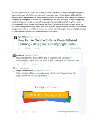 Kyle pace is an American Teacher. His primary goal with his twitter is sharing information and getting 
teachers to engage with twitter and technology on a deeper level. He took place in a 30 day twitter 
challenge, which was a large social media activity to post on twitter about different topics in education. 
At the time of writing this, he is week two of the challenge. Mr. Pace is a big fan of teachers engaging 
with technology and extols the virtues of many google features and programs through his twitter, 
including Google Forms, Google Open Gallery, and others. Technological intergrationa nd proper use 
and understanding of technology are his main goals, but he is very clear that he feels that teachers need 
to regard technology as something more than just another calculator or pen. He views digital technology 
as something new, different, and in need of deep understanding. 
 