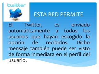 ESTA RED PERMITE
El Twitter, es enviado
automáticamente a todos los
usuarios que hayan escogido la
opción de recibirlos. Dicho
mensaje también puede ser visto
de forma inmediata en el perfil del
usuario.
 