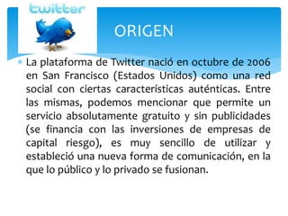  La plataforma de Twitter nació en octubre de 2006
en San Francisco (Estados Unidos) como una red
social con ciertas características auténticas. Entre
las mismas, podemos mencionar que permite un
servicio absolutamente gratuito y sin publicidades
(se financia con las inversiones de empresas de
capital riesgo), es muy sencillo de utilizar y
estableció una nueva forma de comunicación, en la
que lo público y lo privado se fusionan.
ORIGEN
 
