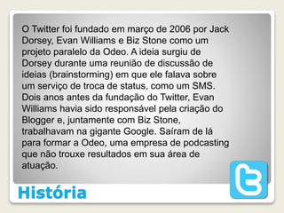 História
O Twitter foi fundado em março de 2006 por Jack
Dorsey, Evan Williams e Biz Stone como um
projeto paralelo da Odeo. A ideia surgiu de
Dorsey durante uma reunião de discussão de
ideias (brainstorming) em que ele falava sobre
um serviço de troca de status, como um SMS.
Dois anos antes da fundação do Twitter, Evan
Williams havia sido responsável pela criação do
Blogger e, juntamente com Biz Stone,
trabalhavam na gigante Google. Saíram de lá
para formar a Odeo, uma empresa de podcasting
que não trouxe resultados em sua área de
atuação.
 