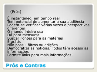 Prós e Contras
{Prós}
É instantâneo, em tempo real
Tem potencial de aumentar a sua audiência
Podem-se verificar várias vozes e perspectivas
diferentes
O mundo inteiro usa
Dá para mensurar
Buscar Fontes para as matérias
É grátis
Não possui filtros ou edições
Democratiza as notícias; Todos têm acesso as
informações
Permite links para mais informações
 