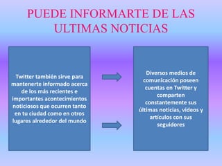 PUEDE INFORMARTE DE LAS
ULTIMAS NOTICIAS
Twitter también sirve para
mantenerte informado acerca
de los más recientes e
importantes acontecimientos
noticiosos que ocurren tanto
en tu ciudad como en otros
lugares alrededor del mundo
Diversos medios de
comunicación poseen
cuentas en Twitter y
comparten
constantemente sus
últimas noticias, videos y
artículos con sus
seguidores
 