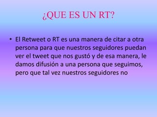 ¿QUE ES UN RT?
• El Retweet o RT es una manera de citar a otra
persona para que nuestros seguidores puedan
ver el tweet que nos gustó y de esa manera, le
damos difusión a una persona que seguimos,
pero que tal vez nuestros seguidores no
 