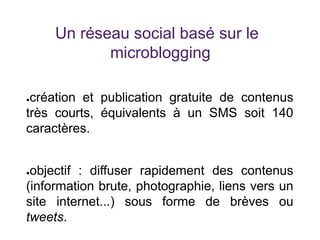 Un réseau social basé sur le
microblogging
●création et publication gratuite de contenus
très courts, équivalents à un SMS soit 140
caractères.
●objectif : diffuser rapidement des contenus
(information brute, photographie, liens vers un
site internet...) sous forme de brèves ou
tweets.
 