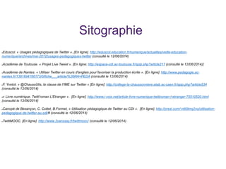 Sitographie
●Eduscol. « Usages pédagogiques de Twitter ». [En ligne]. http://eduscol.education.fr/numerique/actualites/veille-education-
numerique/archives/mai-2012/usages-pedagogiques-twitter (consulté le 12/06/2014)
●Académie de Toulouse. « Projet Live Tweet ». [En ligne; http://espace-cdi.ac-toulouse.fr/spip.php?article217 (consulté le 12/06/2014)]
●Académie de Nantes. « Utiliser Twitter en cours d'anglais pour favoriser la production écrite ». [En ligne]. http://www.pedagogie.ac-
nantes.fr/1391694166173/0/fiche___article/%26RH=PEDA (consulté le 12/06/2014)
●F. Yvetot. « @ChaussUlis, la classe de l’IME sur Twitter » [En ligne]. http://college-la-chaussonniere.etab.ac-caen.fr/spip.php?article534
(consulté le 12/06/2014)
●« Livre numérique. Twitt'roman L'Etranger ». [En ligne]. http://www.i-voix.net/article-livre-numerique-twittroman-l-etranger-75510520.html
(consulté le 12/06/2014)
●Canopé de Besançon, C. Cottet, B.Formet, « Utilisation pédagogique de Twitter au CDI ». [En ligne]. http://prezi.com/-ntli0lmq2vq/utilisation-
pedagogique-de-twitter-au-cdi/# (consulté le 12/06/2014)
●TwittMOOC. [En ligne]. http://www.2vanssay.fr/twittmooc/ (consulté le 12/06/2014)
 