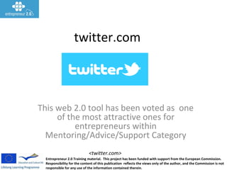 Entrepreneur 2.0 Training material. This project has been funded with support from the European Commission.
Responsibility for the content of this publication reflects the views only of the author, and the Commission is not
responsible for any use of the information contained therein.
<twitter.com>
twitter.com
This web 2.0 tool has been voted as one
of the most attractive ones for
entrepreneurs within
Mentoring/Advice/Support Category
 