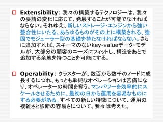  Extensibility: 我々の構築するテクノロジーは、我々
の要請の変化に応じて、発展することが可能でなければ
ならない。それゆえ、新しいストレージ・エンジンから強い
整合性にいたる、あらゆるものがその上に構築される、強
固でモジューラー型の基礎を持たなければならない。さら
に追加すれば、スキーマのないkey-valueデータ・モデ
ルが、大部分の顧客のニーズにフィットし、構造をあとで
追加する余地を持つことを可能にする。
 Operability: クラスターが、数百から数千のノードに成
長するにつれ、もっとも単純なオペレーションは苦痛にな
り、オペレーターの時間を奪う。マンパワーを効率的にス
ケールさせるために、最初の日から運用を容易なものに
する必要がある。すべての新しい特徴について、運用の
複雑さと診断の容易さについて、我々は考えた。
 