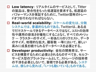  Low latency: リアルタイムのサービスとして、Titter
の製品は、整合性をもった低遅延を要求する。低遅延の
パフォーマンスを保証するために、Twitter固有のトレー
ドオフを行わなければならない。
 Real-world scalability: スケールの変化は、分散
システムでは、普遍的なものである。Twitterは、ある点
でだけスケールできるデータベースではなく、コストの効率
性や運用の容易さを犠牲にすることなく、すべてのメトリッ
ク -- クラスターのサイズ、一秒あたりのリクエスト、データ
のサイズ、地理的な拡大、顧客数 --等において、新しい
高みに成長を続けられるデータベースを必要とする。
 Developer productivity: 会社の開発者は、サー
ビスを構築するために必要とされるものすべてを、セルフ・
サービス型のプラットフォームとして、ストレージの技術者
の干渉を必要としないで、蓄積できる必要がある。システ
ムは、彼らから見れば、「いつも動いている」ものである。
 