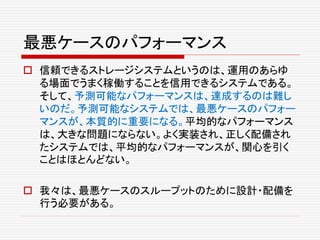 最悪ケースのパフォーマンス
 信頼できるストレージシステムというのは、運用のあらゆ
る場面でうまく稼働することを信用できるシステムである。
そして、予測可能なパフォーマンスは、達成するのは難し
いのだ。予測可能なシステムでは、最悪ケースのパフォー
マンスが、本質的に重要になる。平均的なパフォーマンス
は、大きな問題にならない。よく実装され、正しく配備され
たシステムでは、平均的なパフォーマンスが、関心を引く
ことはほとんどない。
 我々は、最悪ケースのスループットのために設計・配備を
行う必要がある。
 