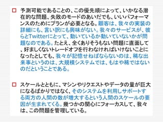  予測可能であることの、この優先順によって、いかなる潜
在的な問題、失敗のモードのあいだでも、いいパフォーマ
ンスのためにプランが必要となる。顧客は、我々の実装の
詳細にも、言い訳にも興味がない。我々のサービスが、彼
らとTwitterにとって、動いているか動いていないかが問
題なのである。たとえ、全くありそうもない問題に直面して
、好ましくないトレードオフを行わなければいけないことに
なったとしても、我々が記憶せねばならないのは、稀な出
来事というのは、大規模システムでは、もはや稀ではない
のだということである。
 スケールとともに、マシンやリクエストやデータの量が巨大
になるばかりではなく、そのシステムを利用しサポートす
る両方の人間の数が増大するという人間のスケールの要
因が生まれてくる。幾つかの関心にフォーカスして、我々
は、この問題を管理している。
 