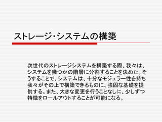 ストレージ・システムの構築
次世代のストレージシステムを構築する際、我々は、
システムを幾つかの階層に分割することを決めた。そ
うすることで、システムは、十分なモジュラー性を持ち
我々がその上で構築できるものに、強固な基礎を提
供する。また、大きな変更を行うことなしに、少しずつ
特徴をロールアウトすることが可能になる。
 