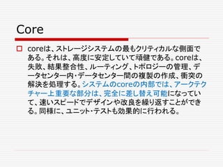 Core
 coreは、ストレージシステムの最もクリティカルな側面で
ある。それは、高度に安定していて頑健である。coreは、
失敗、結果整合性、ルーティング、トポロジーの管理、デ
ータセンター内・データセンター間の複製の作成、衝突の
解決を処理する。システムのcoreの内部では、アークテク
チャー上重要な部分は、完全に差し替え可能になってい
て、速いスピードでデザインや改良を繰り返すことができ
る。同様に、ユニット・テストも効果的に行われる。
 