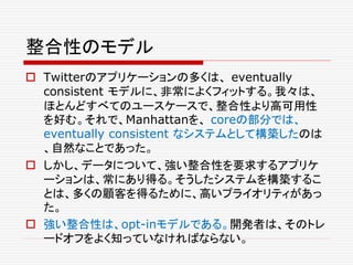整合性のモデル
 Twitterのアプリケーションの多くは、 eventually
consistent モデルに、非常によくフィットする。我々は、
ほとんどすべてのユースケースで、整合性より高可用性
を好む。それで、Manhattanを、 coreの部分では、
eventually consistent なシステムとして構築したのは
、自然なことであった。
 しかし、データについて、強い整合性を要求するアプリケ
ーションは、常にあり得る。そうしたシステムを構築するこ
とは、多くの顧客を得るために、高いプライオリティがあっ
た。
 強い整合性は、opt-inモデルである。開発者は、そのトレ
ードオフをよく知っていなければならない。
 