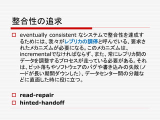整合性の追求
 eventually consistent なシステムで整合性を達成す
るためには、我々がレプリカの調停と呼んでいる、要求さ
れたメカニズムが必要になる。このメカニズムは、
incrementalでなければならず、また、常にレプリカ間の
データを調整するプロセスが走っている必要がある。それ
は、ビット落ちやソフトウェアのバグや書き込みの失敗（ノ
ードが長い期間ダウンした）、データセンター間の分離な
どに直面した時に役に立つ。
 read-repair
 hinted-handoff
 