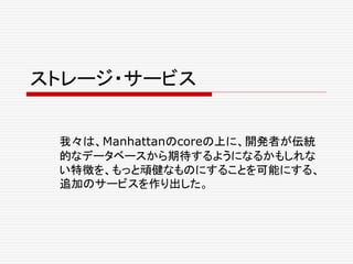 ストレージ・サービス
我々は、Manhattanのcoreの上に、開発者が伝統
的なデータベースから期待するようになるかもしれな
い特徴を、もっと頑健なものにすることを可能にする、
追加のサービスを作り出した。
 