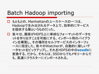 Batch Hadoop importing
 もともとの、Manhattanのユースケースの一つは、
Hadoopで生み出されるデータ上で、効率的にサービス
を提供する層というものだった。
 我々は、顧客がHDFS上に単純なフォーマットのデータセ
ットを作り出すことを可能にする、インポート用のパイプラ
インを構築し、その場所をセルフサービスのインターフェ
ースに指定した。我々のWatcherが、自動的に新しいデ
ータセットをピックアップし、それをHDFSの中のseadbに
変換する、だから、それらは、SSDからでもメモリーからで
も、高速にクラスターにインポートされる。
 