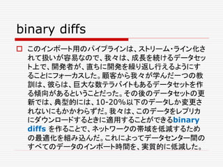 binary diffs
 このインポート用のパイプラインは、ストリーム・ライン化さ
れて扱いが容易なので、我々は、成長を続けるデータセッ
ト上で、開発者が、直ちに開発を繰り返し行えるようにす
ることにフォーカスした。顧客から我々が学んだ一つの教
訓は、彼らは、巨大な数テラバイトもあるデータセットを作
る傾向があるということだった。その後のデータセットの更
新では、典型的には、10-20%以下のデータしか変更さ
れないにもかかわらずだ。我々は、このデータをレプリカ
にダウンロードするときに適用することができるbinary
diffs を作ることで、ネットワークの帯域を低減するため
の最適化を組み込んだ。これによってデータセンター間の
すべてのデータのインポート時間を、実質的に低減した。
 