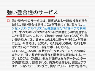強い整合性のサービス
 強い整合性のサービスは、顧客がある一群の操作を行う
ときに、強い整合性を持つことを可能にする。我々は、コ
ンセンサス・アルゴリズムと複製されたログをペアで利用
して、すべてのレプリカにイベントが順番どうりに到達する
ことを保証した。これで、 Check-And-Set (CAS)や、強
い読み込み、強い書き出しのような操作を行うことを可能
にした。今日では、 LOCAL_CASとGLOBAL_CASと呼
ばれている二つのモードをサポートしている。
GLOBAL_CASは、複数のデータセンターのquorumを
またいで、強い整合性の操作を開発者に可能にする。一
方、 LOCAL_CASは、それが発行されたデータセンター
の内部でだけ、調整される。両方の操作とも、遅延とアプ
リケーションのモデリングで、異なったトレードオフを持つ。
 
