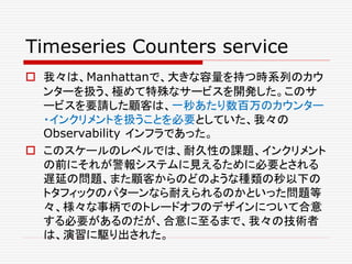 Timeseries Counters service
 我々は、Manhattanで、大きな容量を持つ時系列のカウ
ンターを扱う、極めて特殊なサービスを開発した。このサ
ービスを要請した顧客は、一秒あたり数百万のカウンター
・インクリメントを扱うことを必要としていた、我々の
Observability インフラであった。
 このスケールのレベルでは、耐久性の課題、インクリメント
の前にそれが警報システムに見えるために必要とされる
遅延の問題、また顧客からのどのような種類の秒以下の
トタフィックのパターンなら耐えられるのかといった問題等
々、様々な事柄でのトレードオフのデザインについて合意
する必要があるのだが、合意に至るまで、我々の技術者
は、演習に駆り出された。
 