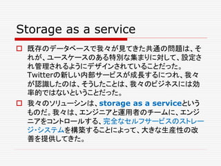 Storage as a service
 既存のデータベースで我々が見てきた共通の問題は、そ
れが、ユースケースのある特別な集まりに対して、設定さ
れ管理されるようにデザインされていることだった。
Twitterの新しい内部サービスが成長するにつれ、我々
が認識したのは、そうしたことは、我々のビジネスには効
率的ではないということだった。
 我々のソリューシンは、storage as a serviceという
ものだ。我々は、エンジニアと運用者のチームに、エンジ
ニアをコントロールする、完全なセルフサービスのストレー
ジ・システムを構築することによって、大きな生産性の改
善を提供してきた。
 