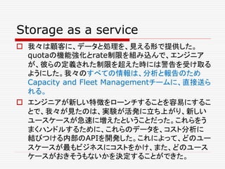 Storage as a service
 我々は顧客に、データと処理を、見える形で提供した。
quotaの機能強化とrate制限を組み込んで、エンジニア
が、彼らの定義された制限を超えた時には警告を受け取る
ようにした。我々のすべての情報は、分析と報告のため
Capacity and Fleet Managementチームに、直接送ら
れる。
 エンジニアが新しい特徴をローンチすることを容易にするこ
とで、我々が見たのは、実験が活発に立ち上がり、新しい
ユースケースが急速に増えたということだった。これらをう
まくハンドルするために、これらのデータを、コスト分析に
結びつける内部のAPIを開発した。これによって、どのユー
スケースが最もビジネスにコストをかけ、また、どのユース
ケースがおきそうもないかを決定することができた。
 