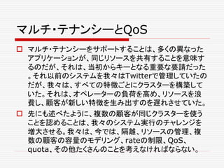 マルチ・テナンシーとQoS
 マルチ・テナンシーをサポートすることは、多くの異なった
アプリケーションが、同じリソースを共有することを意味す
るのだが、それは、当初からキーとなる重要な要請だった
。それ以前のシステムを我々はTwitterで管理していたの
だが、我々は、すべての特徴ごとにクラスターを構築して
いた。それは、オペレーターの負荷を高め、リソースを浪
費し、顧客が新しい特徴を生み出すのを遅れさせていた。
 先にも述べたように、複数の顧客が同じクラスターを使う
ことを認めることは、我々のシステム実行のチャレンジを
増大させる。我々は、今では、隔離、リソースの管理、複
数の顧客の容量のモデリング、rateの制限、QoS、
quota、その他たくさんのことを考えなければならない。
 