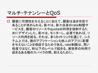 マルチ・テナンシーとQoS
 顧客に可視性を与えることに加えて、顧客は良き市民で
あることが求められる。我々は、我々自身のrate制限サ
ービスを、顧客のリソースやquotaの利用を強制するた
めにデザインした。我々は、モニターし、必要であれば、リ
ソース利用を絞る。それは、多くのメトリックを通じて、シス
テム上では、誰のアプリケーションも他人のアプリに影響
を与えないことを保証するためである。rate制限は、荒い
粒度ではなく、秒以下のレベルで起きる。実世界の利用で
起きるある種のスパイクの間、耐えるために。
 