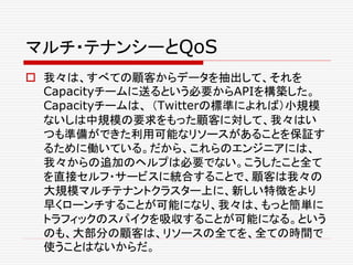 マルチ・テナンシーとQoS
 我々は、すべての顧客からデータを抽出して、それを
Capacityチームに送るという必要からAPIを構築した。
Capacityチームは、 （Twitterの標準によれば）小規模
ないしは中規模の要求をもった顧客に対して、我々はい
つも準備ができた利用可能なリソースがあることを保証す
るために働いている。だから、これらのエンジニアには、
我々からの追加のヘルプは必要でない。こうしたこと全て
を直接セルフ・サービスに統合することで、顧客は我々の
大規模マルチテナントクラスター上に、新しい特徴をより
早くローンチすることが可能になり、我々は、もっと簡単に
トラフィックのスパイクを吸収することが可能になる。という
のも、大部分の顧客は、リソースの全てを、全ての時間で
使うことはないからだ。
 