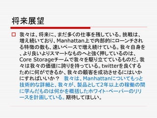 将来展望
 我々は、将来に、まだ多くの仕事を残している。挑戦は、
増え続いており、Manhattan上で内部的にローンチされ
る特徴の数も、速いペースで増え続けている。我々自身を
、より良いよりスマートなものへと強く押しているのは、
Core Storageチームで我々を駆り立てているものだ。我
々は我々の価値に誇りを持っている。twitterを良くする
ために何ができるか、我々の顧客を成功させるにはいか
にすればいいか？ 我々は、Manhattanについてもっと
技術的な詳細と、我々が、製品として2年以上の稼働の間
に学んだものは何かを概括したホワイト・ペーパーのリリ
ースを計画している。期待してほしい。
 