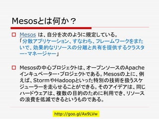 Mesosとは何か？
 Mesos は、自分を次のように規定している。
「分散アプリケーション、すなわち、フレームワークをまた
いで、効果的なリソースの分離と共有を提供するクラスタ
ー・マネージャー」
 Mesosの中心プロジェクトは、オープンソースのApache
インキュベーター・プロジェクトである。Mesosの上に、例
えば、StormやHadoopといった特別の技術を扱うスケ
ジューラーを走らせることができる。そのアイデアは、同じ
ハードウェアは、複数の目的のために利用でき、リソース
の浪費を低減できるというものである。
http://goo.gl/Ax9LVw
 