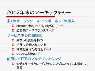 2012年末のアーキテクチャー
多くのオープンソース・コンポーネントの導入
 Memcache, redis, MySQL, etc.
 必然的にヘテロなシステムに
サービス中心に組織化
 異なった責任を持つ
 相互に分離されている
 分散化された処理とデータ
 システム間のRPC
前面にHTTPのマルチプレキシング
 モデュラー性とロードバランシングにとって、本質的に
重要
 