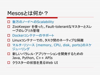 Mesosとは何か？
 数万のノードへのScalability
 ZooKeeper を使った、Fault-tolerantなマスターとスレ
ーブのレプリカ管理
 Dockerコンテナーのサポート
 Linuxコンテナーでの、タスク間のネーティブな隔離
 マルチ・リソース (memory, CPU, disk, ports)のスケ
ジューリング
 新しいパラレル・アプリケーションを開発するための
Java, Python, C++ APIs
 クラスターの状態を見るWeb UI
 