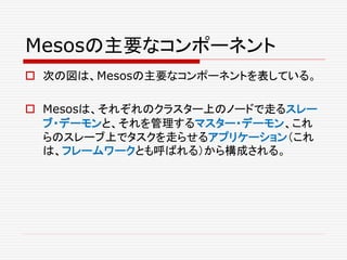 Mesosの主要なコンポーネント
 次の図は、Mesosの主要なコンポーネントを表している。
 Mesosは、それぞれのクラスター上のノードで走るスレー
ブ・デーモンと、それを管理するマスター・デーモン、これ
らのスレーブ上でタスクを走らせるアプリケーション（これ
は、フレームワークとも呼ばれる）から構成される。
 